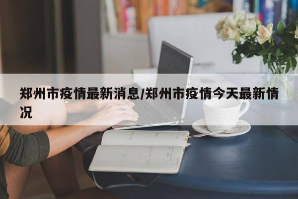 郑州市疫情最新消息/郑州市疫情今天最新情况