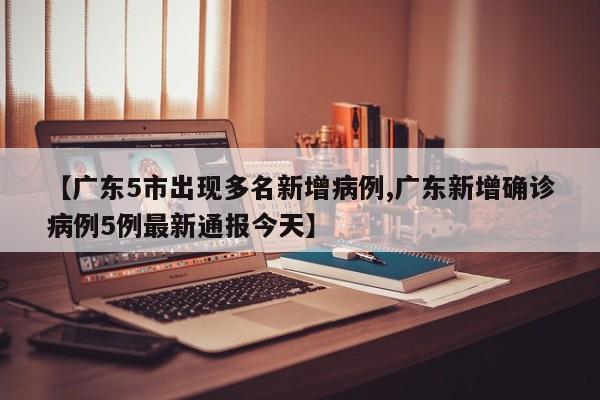 【广东5市出现多名新增病例,广东新增确诊病例5例最新通报今天】