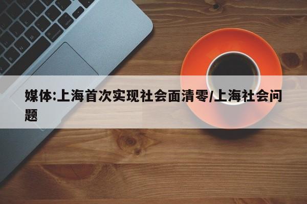 媒体:上海首次实现社会面清零/上海社会问题