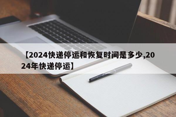 【2024快递停运和恢复时间是多少,2024年快递停运】